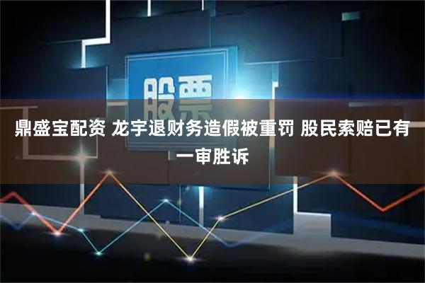 鼎盛宝配资 龙宇退财务造假被重罚 股民索赔已有一审胜诉