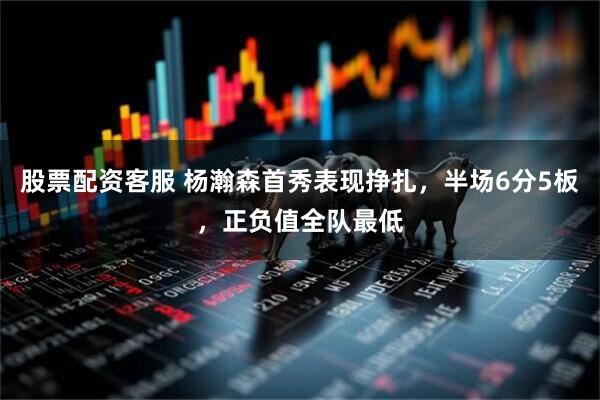 股票配资客服 杨瀚森首秀表现挣扎，半场6分5板，正负值全队最低