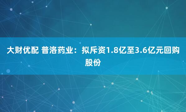 大财优配 普洛药业：拟斥资1.8亿至3.6亿元回购股份