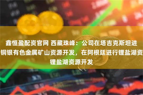 鑫恒盈配资官网 西藏珠峰：公司在塔吉克斯坦进行铅锌铜银有色金属矿山资源开发，在阿根廷进行锂盐湖资源开发