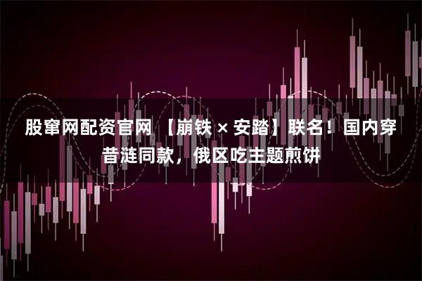 股窜网配资官网 【崩铁 × 安踏】联名！国内穿昔涟同款，俄区吃主题煎饼