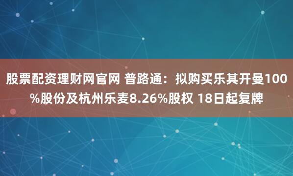 股票配资理财网官网 普路通：拟购买乐其开曼100%股份及杭州乐麦8.26%股权 18日起复牌