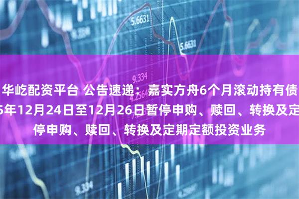 华屹配资平台 公告速递：嘉实方舟6个月滚动持有债券发起基金2025年12月24日至12月26日暂停申购、赎回、转换及定期定额投资业务