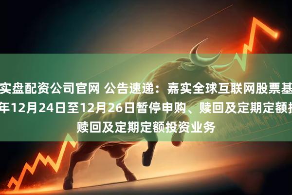 实盘配资公司官网 公告速递：嘉实全球互联网股票基金2025年12月24日至12月26日暂停申购、赎回及定期定额投资业务