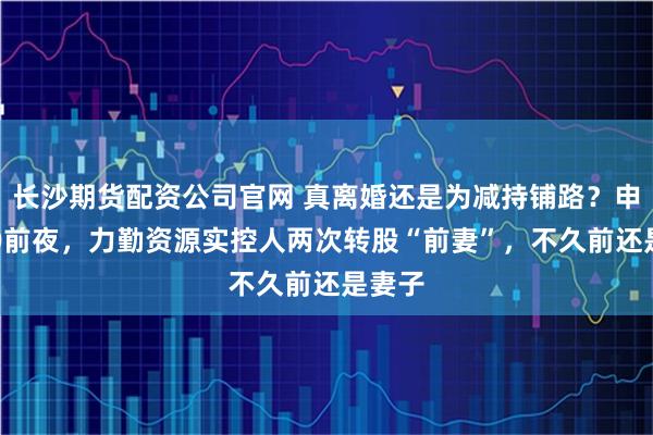 长沙期货配资公司官网 真离婚还是为减持铺路？申报IPO前夜，力勤资源实控人两次转股“前妻”，不久前还是妻子
