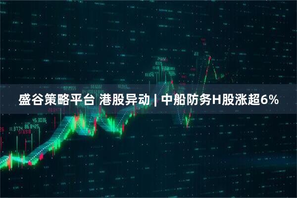 盛谷策略平台 港股异动 | 中船防务H股涨超6%