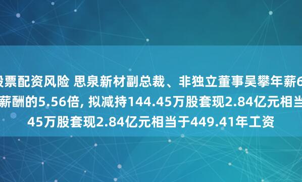 股票配资风险 思泉新材副总裁、非独立董事吴攀年薪63.16万是公司人均薪酬的5.56倍, 拟减持144.45万股套现2.84亿元相当于449.41年工资