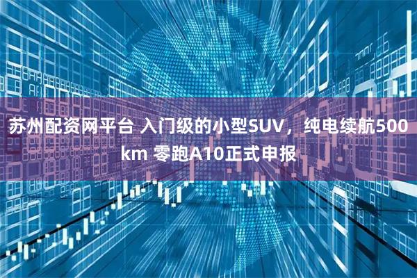 苏州配资网平台 入门级的小型SUV，纯电续航500km 零跑A10正式申报