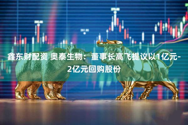 鑫东财配资 奥泰生物：董事长高飞提议以1亿元-2亿元回购股份