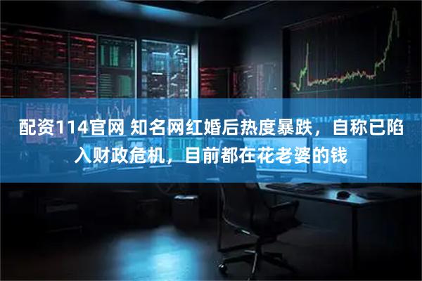 配资114官网 知名网红婚后热度暴跌，自称已陷入财政危机，目前都在花老婆的钱