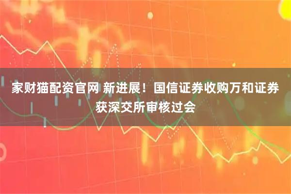 家财猫配资官网 新进展！国信证券收购万和证券获深交所审核过会