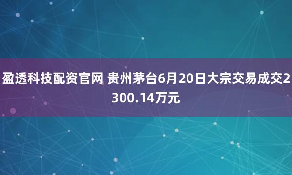 盈透科技配资官网 贵州茅台6月20日大宗交易成交2300.14万元