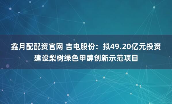 鑫月配配资官网 吉电股份：拟49.20亿元投资建设梨树绿色甲醇创新示范项目