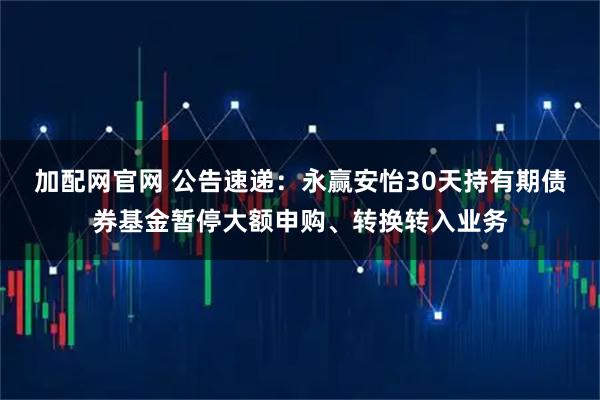 加配网官网 公告速递：永赢安怡30天持有期债券基金暂停大额申购、转换转入业务