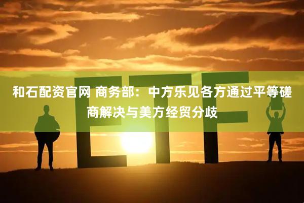 和石配资官网 商务部：中方乐见各方通过平等磋商解决与美方经贸分歧