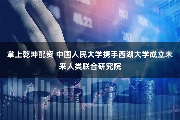掌上乾坤配资 中国人民大学携手西湖大学成立未来人类联合研究院