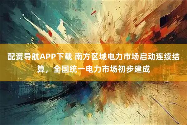 配资导航APP下载 南方区域电力市场启动连续结算，全国统一电力市场初步建成