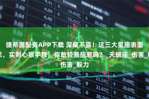 捷希源配资APP下载 深藏不露！这三大星座表面能忍，实则心狠手辣，你敢轻易招惹吗？_天蝎座_伤害_毅力