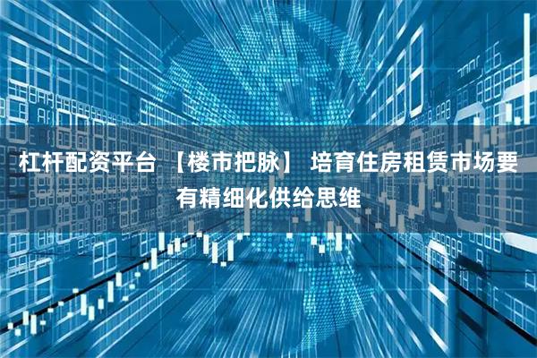 杠杆配资平台 【楼市把脉】 培育住房租赁市场要有精细化供给思维