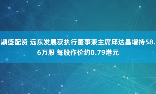 鼎盛配资 远东发展获执行董事兼主席邱达昌增持58.6万股 每股作价约0.79港元