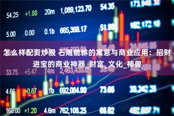 怎么样配资炒股 石雕貔貅的寓意与商业应用：招财进宝的商业神器_财富_文化_神兽