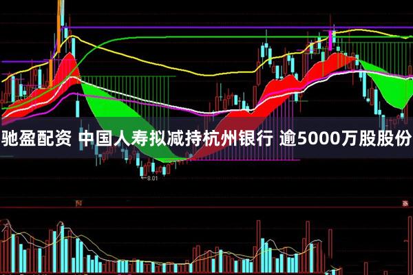 驰盈配资 中国人寿拟减持杭州银行 逾5000万股股份