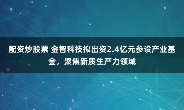 配资炒股票 金智科技拟出资2.4亿元参设产业基金，聚焦新质生产力领域