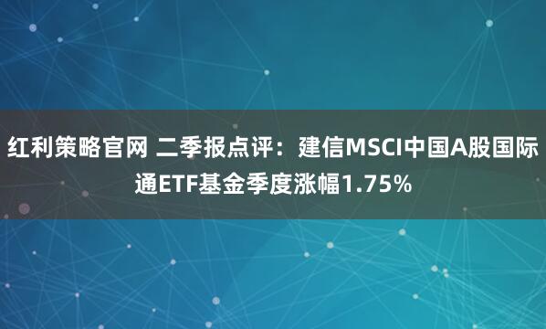 红利策略官网 二季报点评：建信MSCI中国A股国际通ETF基金季度涨幅1.75%