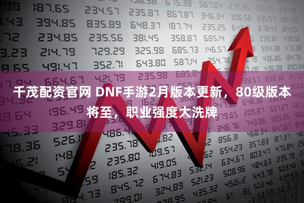 千茂配资官网 DNF手游2月版本更新，80级版本将至，职业强度大洗牌