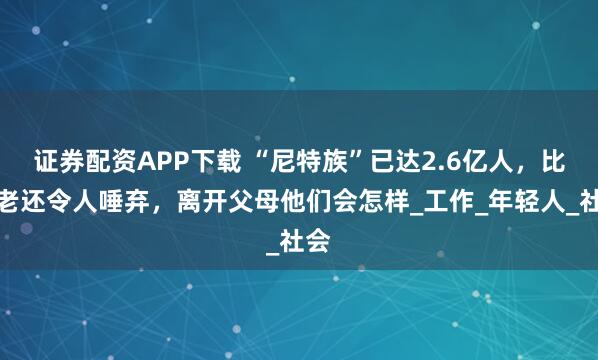 证券配资APP下载 “尼特族”已达2.6亿人，比啃老还令人唾弃，离开父母他们会怎样_工作_年轻人_社会