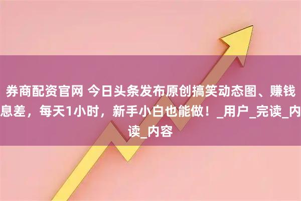券商配资官网 今日头条发布原创搞笑动态图、赚钱信息差，每天1小时，新手小白也能做！_用户_完读_内容