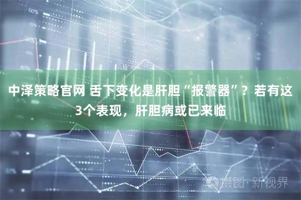 中泽策略官网 舌下变化是肝胆“报警器”？若有这3个表现，肝胆病或已来临