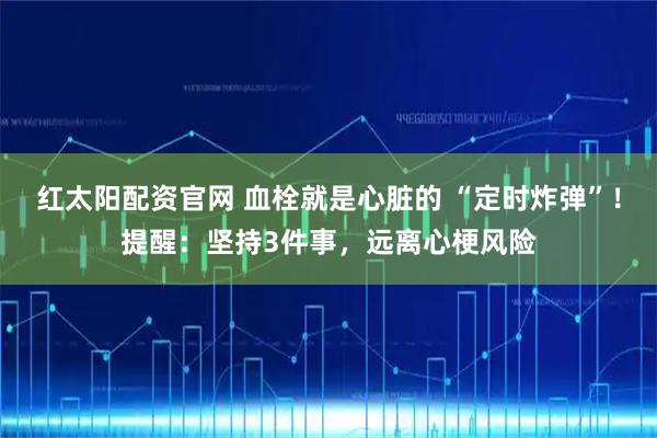 红太阳配资官网 血栓就是心脏的 “定时炸弹”！提醒：坚持3件事，远离心梗风险