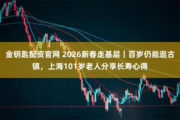 金钥匙配资官网 2026新春走基层｜百岁仍能逛古镇，上海101岁老人分享长寿心得