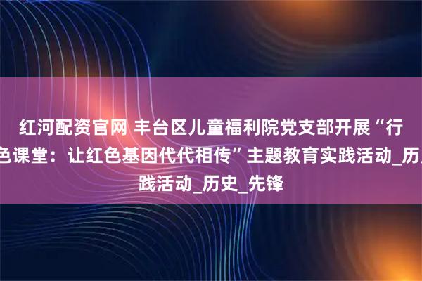 红河配资官网 丰台区儿童福利院党支部开展“行走的红色课堂：让红色基因代代相传”主题教育实践活动_历史_先锋