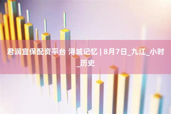 君润宜保配资平台 浔城记忆 | 8月7日_九江_小时_历史