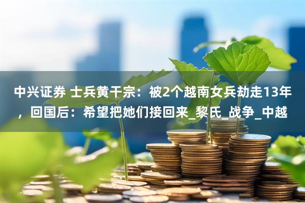 中兴证券 士兵黄干宗：被2个越南女兵劫走13年，回国后：希望把她们接回来_黎氏_战争_中越