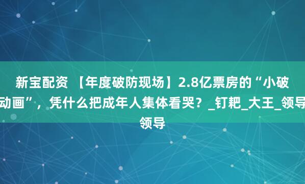 新宝配资 【年度破防现场】2.8亿票房的“小破动画”，凭什么把成年人集体看哭？_钉耙_大王_领导