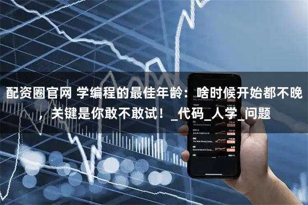 配资圈官网 学编程的最佳年龄：啥时候开始都不晚，关键是你敢不敢试！_代码_人学_问题