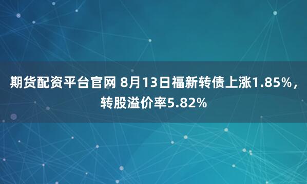 期货配资平台官网 8月13日福新转债上涨1.85%，转股溢价率5.82%