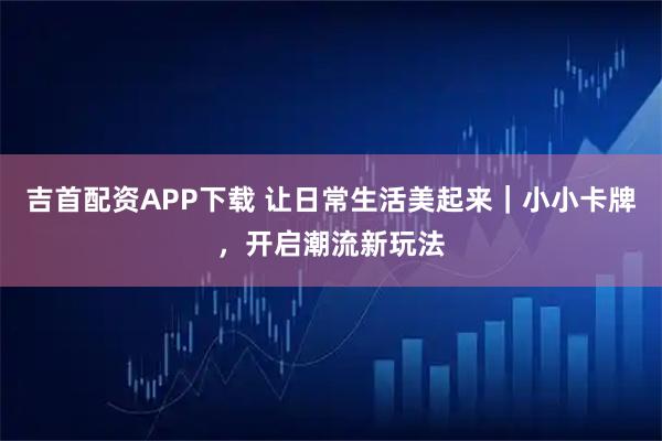 吉首配资APP下载 让日常生活美起来｜小小卡牌，开启潮流新玩法