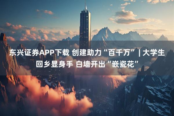 东兴证券APP下载 创建助力“百千万” | 大学生回乡显身手 白墙开出“嵌瓷花”