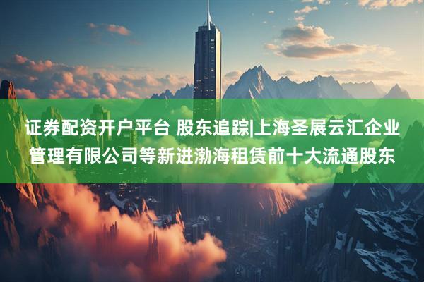 证券配资开户平台 股东追踪|上海圣展云汇企业管理有限公司等新进渤海租赁前十大流通股东