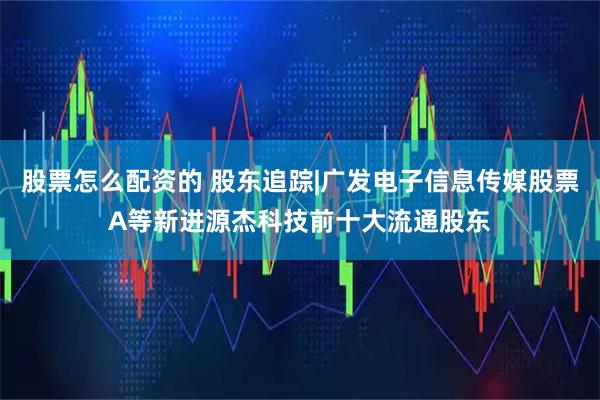 股票怎么配资的 股东追踪|广发电子信息传媒股票A等新进源杰科技前十大流通股东