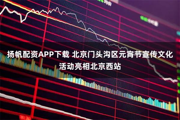 扬帆配资APP下载 北京门头沟区元宵节宣传文化活动亮相北京西站