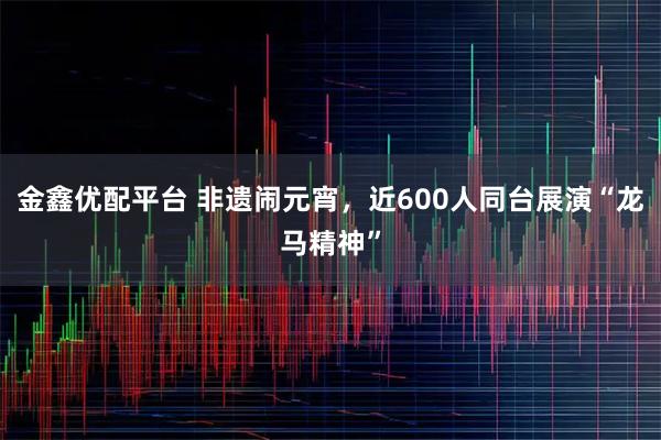 金鑫优配平台 非遗闹元宵，近600人同台展演“龙马精神”