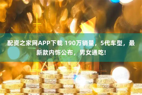 配资之家网APP下载 190万销量，5代车型，最新款内饰公布，男女通吃!