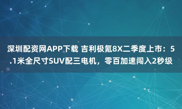深圳配资网APP下载 吉利极氪8X二季度上市：5.1米全尺寸SUV配三电机，零百加速闯入2秒级