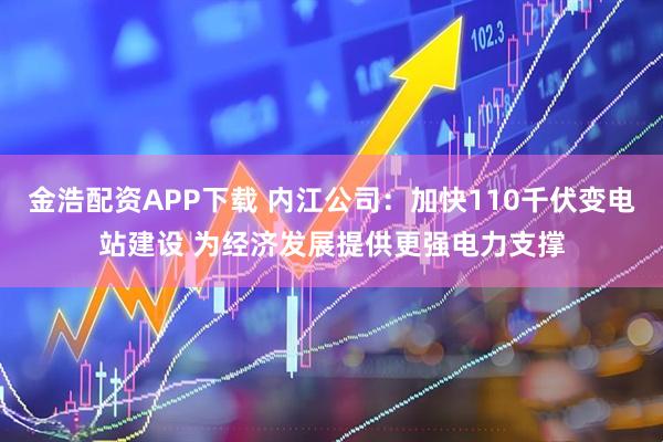 金浩配资APP下载 内江公司：加快110千伏变电站建设 为经济发展提供更强电力支撑